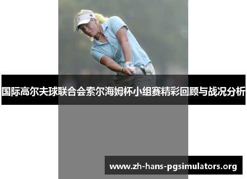 国际高尔夫球联合会索尔海姆杯小组赛精彩回顾与战况分析