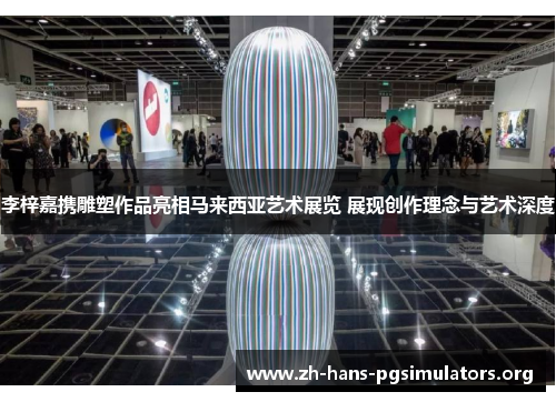 李梓嘉携雕塑作品亮相马来西亚艺术展览 展现创作理念与艺术深度