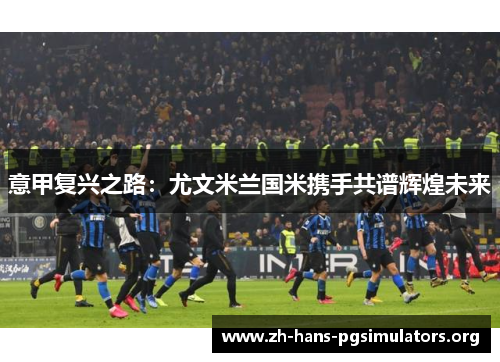 意甲复兴之路:尤文米兰国米携手共谱辉煌未来 意甲复兴之路:尤文米兰国米携手共谱辉煌未来