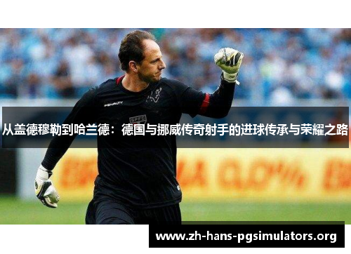 从盖德穆勒到哈兰德:德国与挪威传奇射手的进球传承与荣耀之路 从盖德穆勒到哈兰德:德国与挪威传奇射手的进球传承与荣耀之路