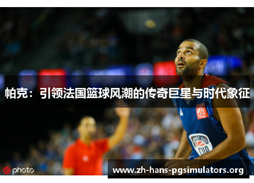 帕克：引领法国篮球风潮的传奇巨星与时代象征