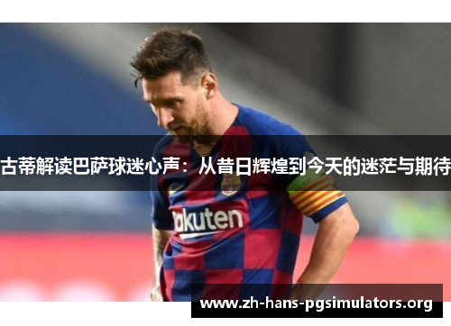 古蒂解读巴萨球迷心声:从昔日辉煌到今天的迷茫与期待 古蒂解读巴萨球迷心声:从昔日辉煌到今天的迷茫与期待