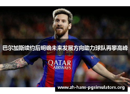 巴尔加斯续约后明确未来发展方向助力球队再攀高峰