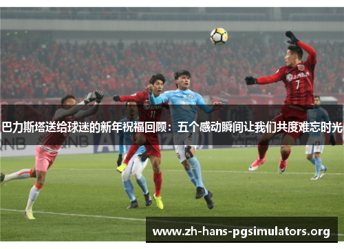 巴力斯塔送给球迷的新年祝福回顾:五个感动瞬间让我们共度难忘时光 巴力斯塔送给球迷的新年祝福回顾:五个感动瞬间让我们共度难忘时光