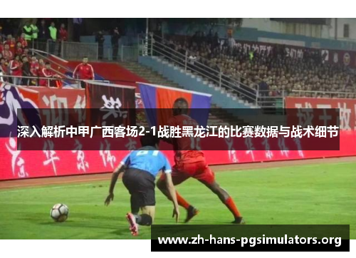 深入解析中甲广西客场2-1战胜黑龙江的比赛数据与战术细节