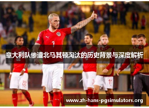 意大利队惨遭北马其顿淘汰的历史背景与深度解析 意大利队惨遭北马其顿淘汰的历史背景与深度解析